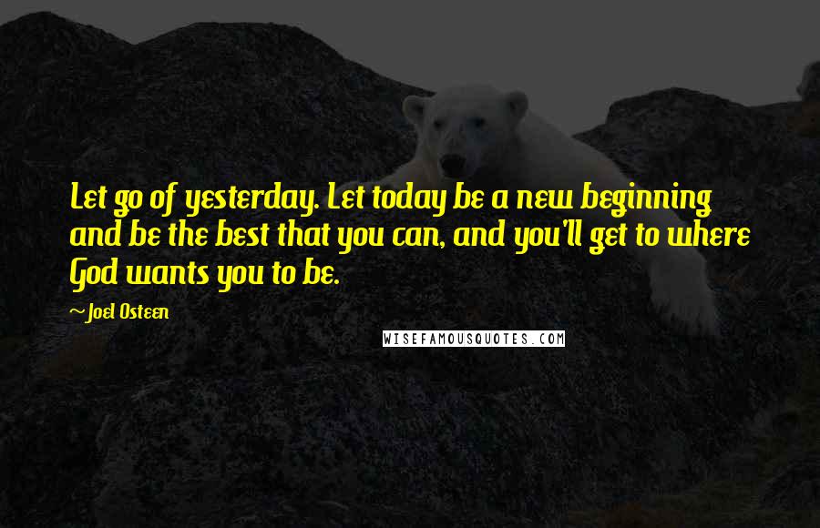 Joel Osteen Quotes: Let go of yesterday. Let today be a new beginning and be the best that you can, and you'll get to where God wants you to be.