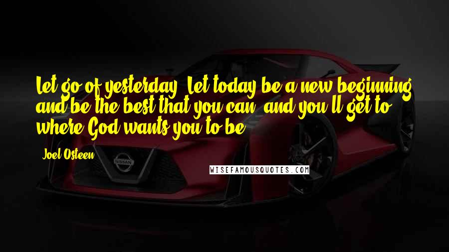Joel Osteen Quotes: Let go of yesterday. Let today be a new beginning and be the best that you can, and you'll get to where God wants you to be.