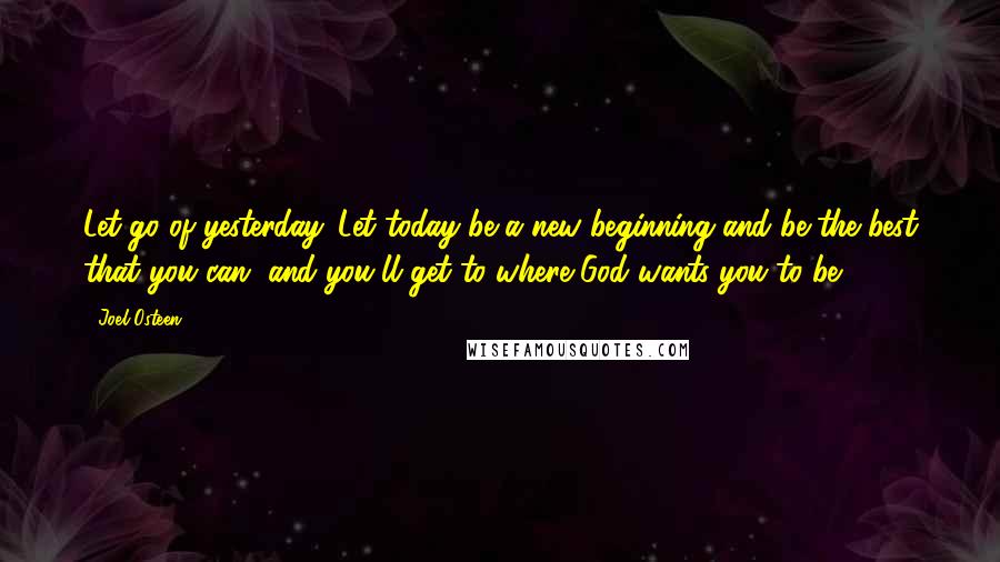 Joel Osteen Quotes: Let go of yesterday. Let today be a new beginning and be the best that you can, and you'll get to where God wants you to be.