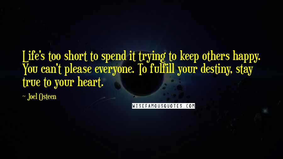 Joel Osteen Quotes: Life's too short to spend it trying to keep others happy. You can't please everyone. To fulfill your destiny, stay true to your heart.