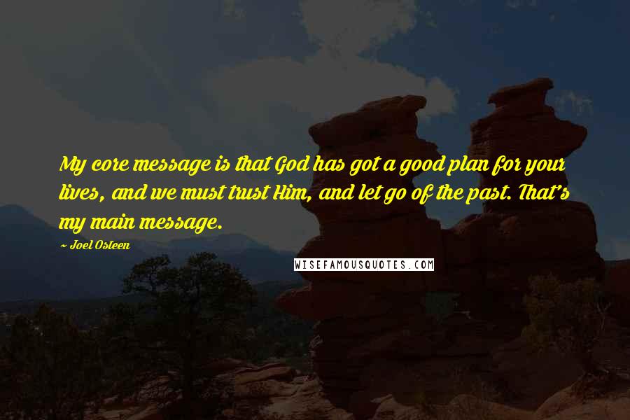 Joel Osteen Quotes: My core message is that God has got a good plan for your lives, and we must trust Him, and let go of the past. That's my main message.