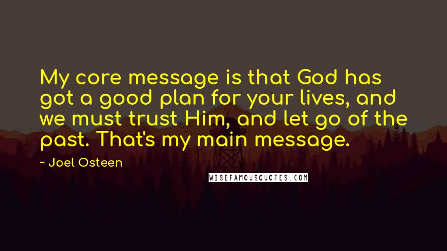 Joel Osteen Quotes: My core message is that God has got a good plan for your lives, and we must trust Him, and let go of the past. That's my main message.
