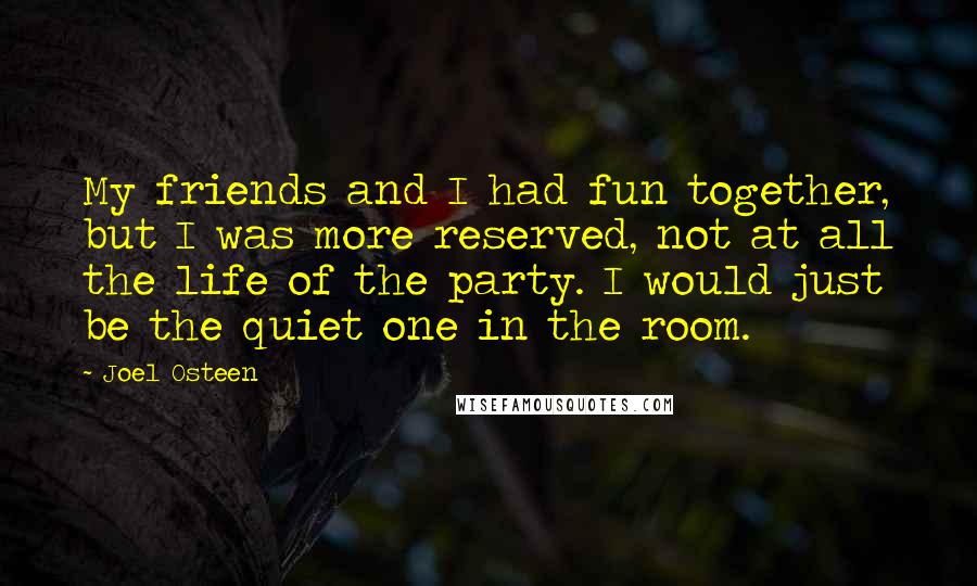 Joel Osteen Quotes: My friends and I had fun together, but I was more reserved, not at all the life of the party. I would just be the quiet one in the room.
