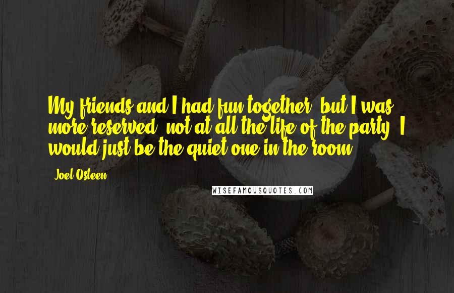 Joel Osteen Quotes: My friends and I had fun together, but I was more reserved, not at all the life of the party. I would just be the quiet one in the room.