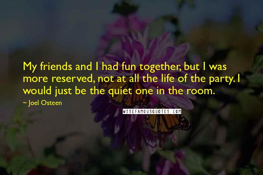 Joel Osteen Quotes: My friends and I had fun together, but I was more reserved, not at all the life of the party. I would just be the quiet one in the room.