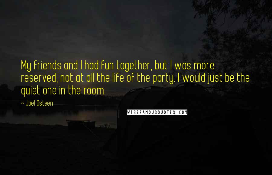 Joel Osteen Quotes: My friends and I had fun together, but I was more reserved, not at all the life of the party. I would just be the quiet one in the room.