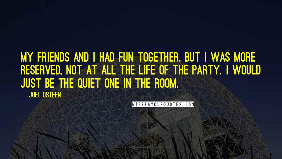 Joel Osteen Quotes: My friends and I had fun together, but I was more reserved, not at all the life of the party. I would just be the quiet one in the room.