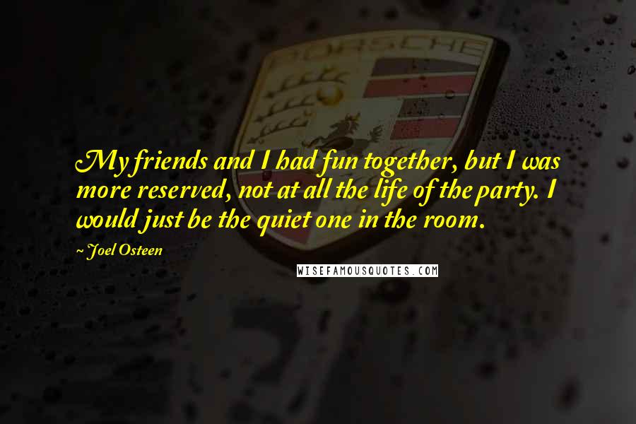 Joel Osteen Quotes: My friends and I had fun together, but I was more reserved, not at all the life of the party. I would just be the quiet one in the room.