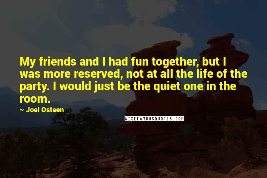 Joel Osteen Quotes: My friends and I had fun together, but I was more reserved, not at all the life of the party. I would just be the quiet one in the room.