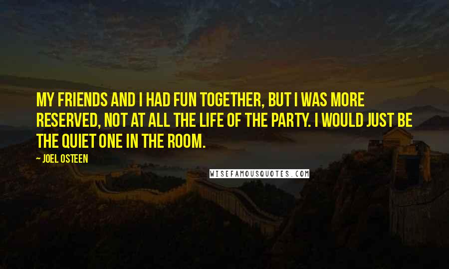 Joel Osteen Quotes: My friends and I had fun together, but I was more reserved, not at all the life of the party. I would just be the quiet one in the room.