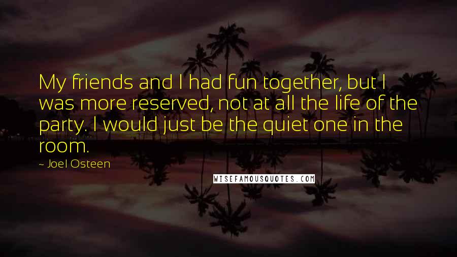 Joel Osteen Quotes: My friends and I had fun together, but I was more reserved, not at all the life of the party. I would just be the quiet one in the room.