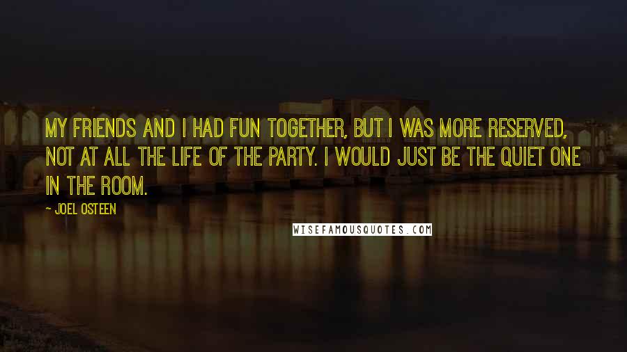 Joel Osteen Quotes: My friends and I had fun together, but I was more reserved, not at all the life of the party. I would just be the quiet one in the room.