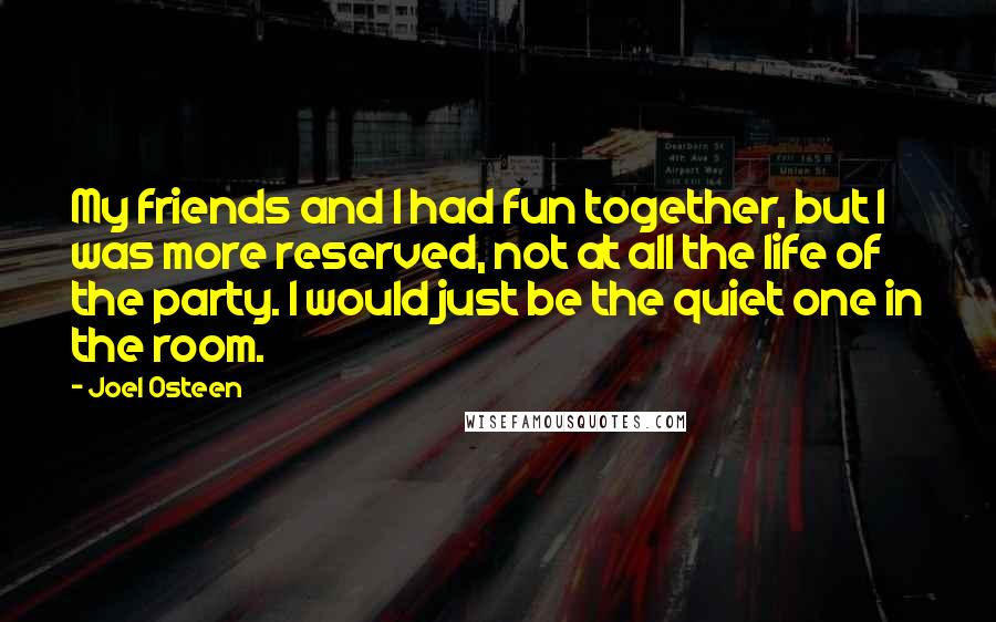 Joel Osteen Quotes: My friends and I had fun together, but I was more reserved, not at all the life of the party. I would just be the quiet one in the room.