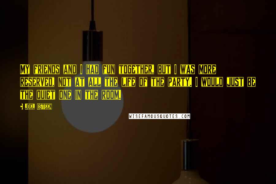 Joel Osteen Quotes: My friends and I had fun together, but I was more reserved, not at all the life of the party. I would just be the quiet one in the room.