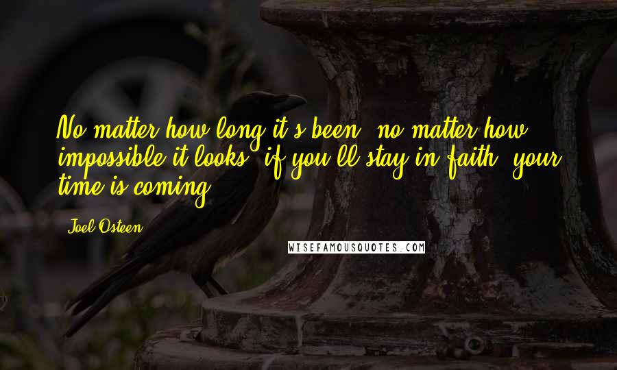 Joel Osteen Quotes: No matter how long it's been, no matter how impossible it looks, if you'll stay in faith, your time is coming.
