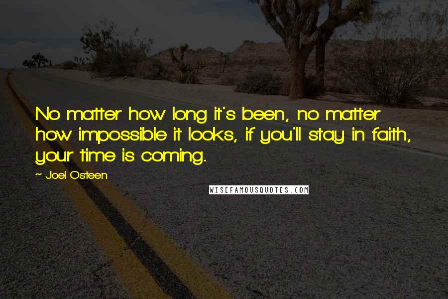 Joel Osteen Quotes: No matter how long it's been, no matter how impossible it looks, if you'll stay in faith, your time is coming.