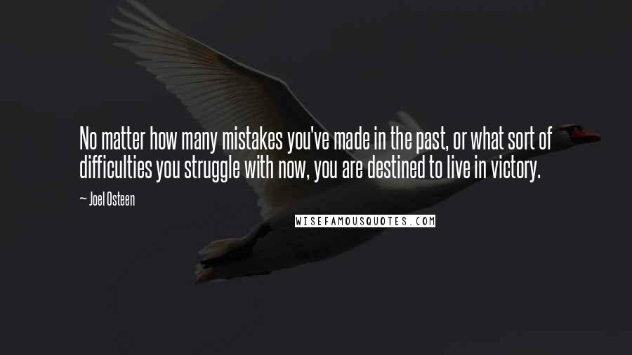 Joel Osteen Quotes: No matter how many mistakes you've made in the past, or what sort of difficulties you struggle with now, you are destined to live in victory.