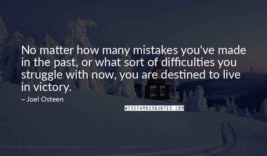 Joel Osteen Quotes: No matter how many mistakes you've made in the past, or what sort of difficulties you struggle with now, you are destined to live in victory.