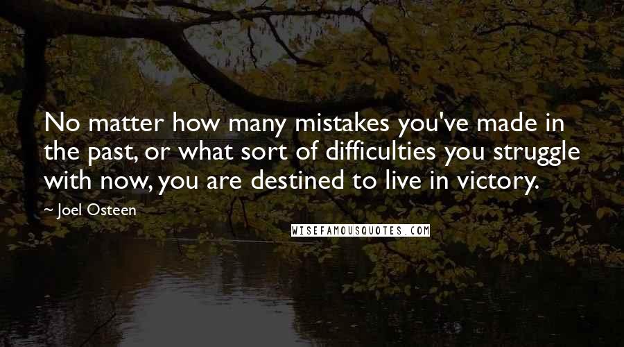 Joel Osteen Quotes: No matter how many mistakes you've made in the past, or what sort of difficulties you struggle with now, you are destined to live in victory.