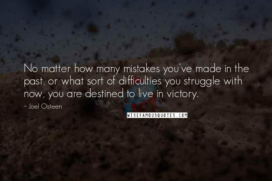 Joel Osteen Quotes: No matter how many mistakes you've made in the past, or what sort of difficulties you struggle with now, you are destined to live in victory.