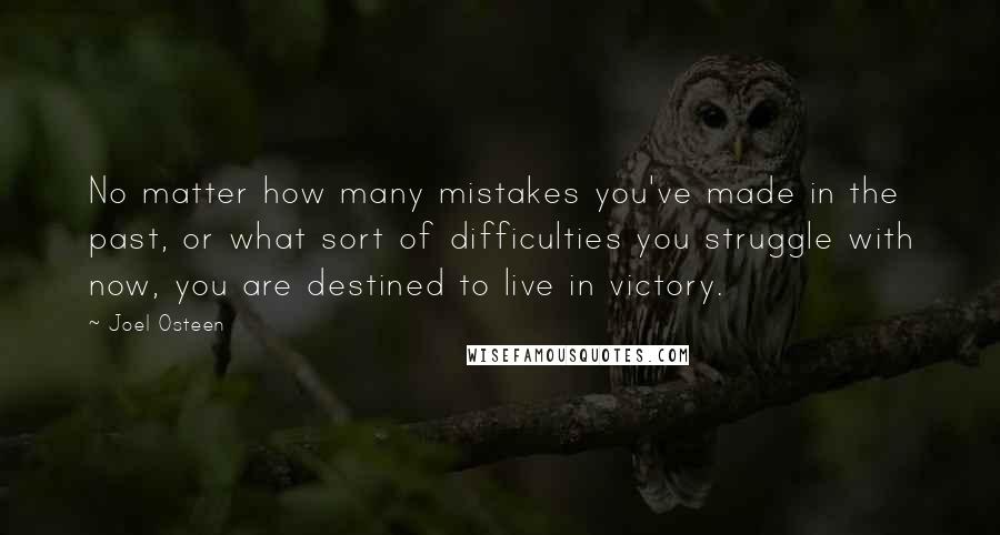 Joel Osteen Quotes: No matter how many mistakes you've made in the past, or what sort of difficulties you struggle with now, you are destined to live in victory.