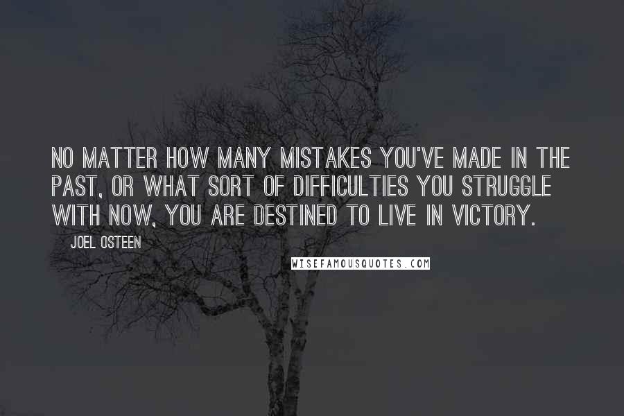 Joel Osteen Quotes: No matter how many mistakes you've made in the past, or what sort of difficulties you struggle with now, you are destined to live in victory.