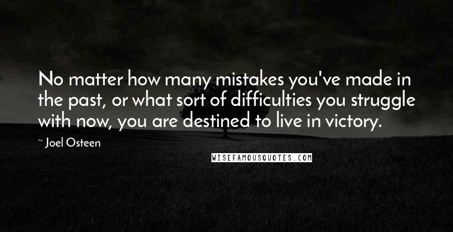 Joel Osteen Quotes: No matter how many mistakes you've made in the past, or what sort of difficulties you struggle with now, you are destined to live in victory.