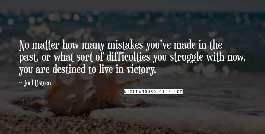 Joel Osteen Quotes: No matter how many mistakes you've made in the past, or what sort of difficulties you struggle with now, you are destined to live in victory.