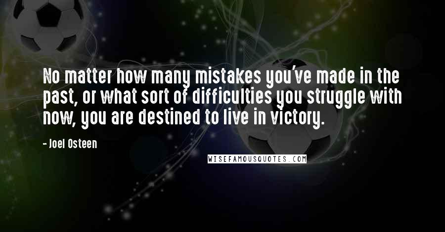 Joel Osteen Quotes: No matter how many mistakes you've made in the past, or what sort of difficulties you struggle with now, you are destined to live in victory.