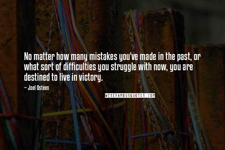 Joel Osteen Quotes: No matter how many mistakes you've made in the past, or what sort of difficulties you struggle with now, you are destined to live in victory.