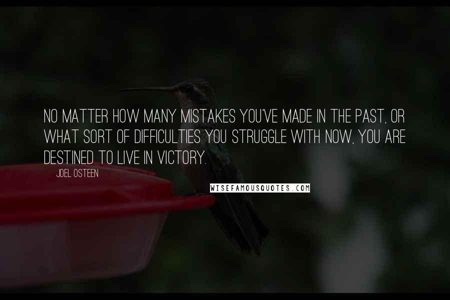 Joel Osteen Quotes: No matter how many mistakes you've made in the past, or what sort of difficulties you struggle with now, you are destined to live in victory.