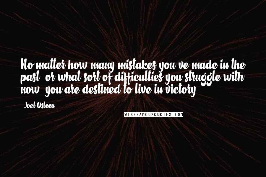 Joel Osteen Quotes: No matter how many mistakes you've made in the past, or what sort of difficulties you struggle with now, you are destined to live in victory.