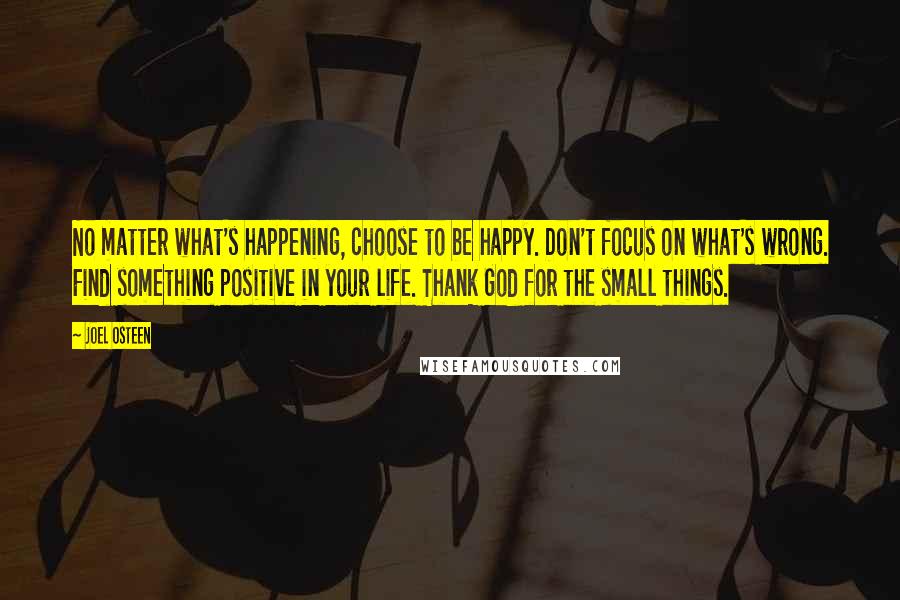 Joel Osteen Quotes: No matter what's happening, choose to be happy. Don't focus on what's wrong. Find something positive in your life. Thank God for the small things.