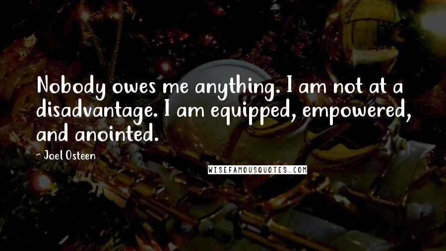 Joel Osteen Quotes: Nobody owes me anything. I am not at a disadvantage. I am equipped, empowered, and anointed.