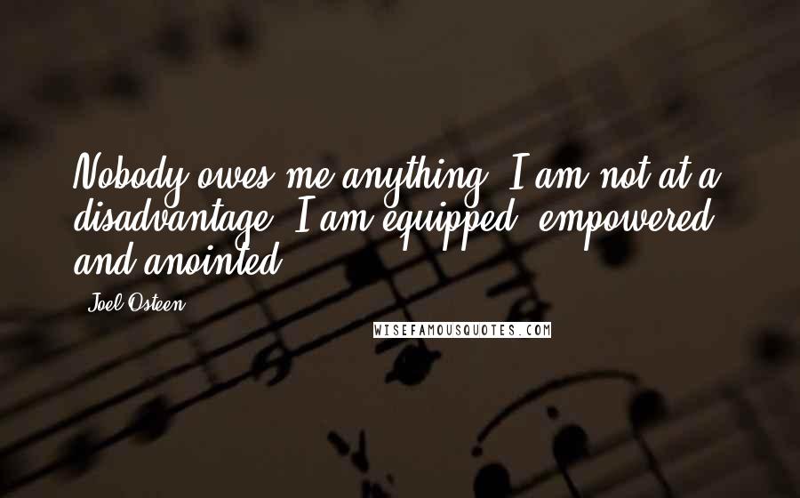 Joel Osteen Quotes: Nobody owes me anything. I am not at a disadvantage. I am equipped, empowered, and anointed.