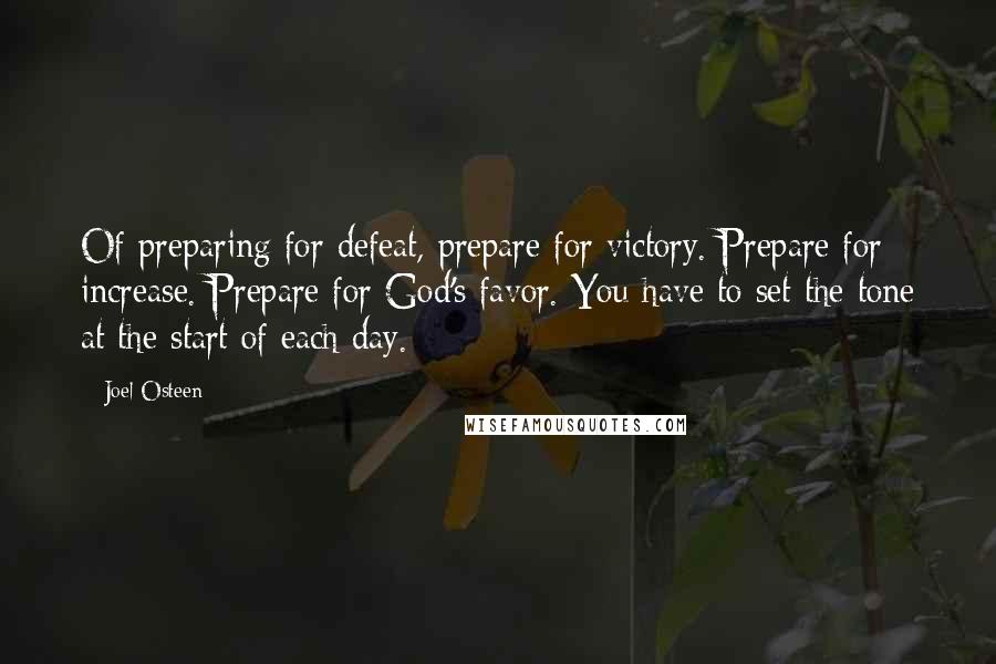 Joel Osteen Quotes: Of preparing for defeat, prepare for victory. Prepare for increase. Prepare for God's favor. You have to set the tone at the start of each day.