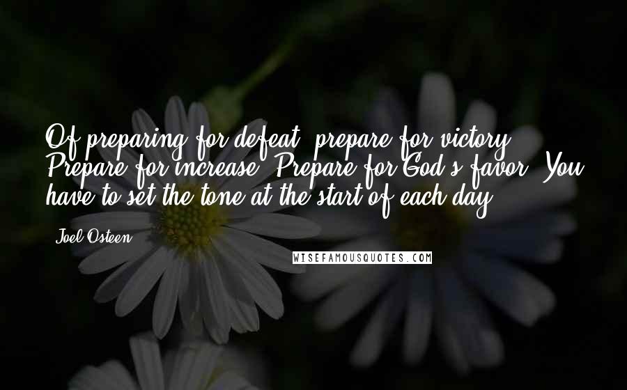 Joel Osteen Quotes: Of preparing for defeat, prepare for victory. Prepare for increase. Prepare for God's favor. You have to set the tone at the start of each day.