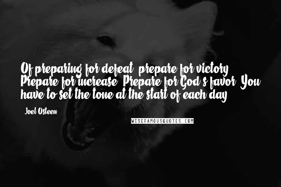Joel Osteen Quotes: Of preparing for defeat, prepare for victory. Prepare for increase. Prepare for God's favor. You have to set the tone at the start of each day.