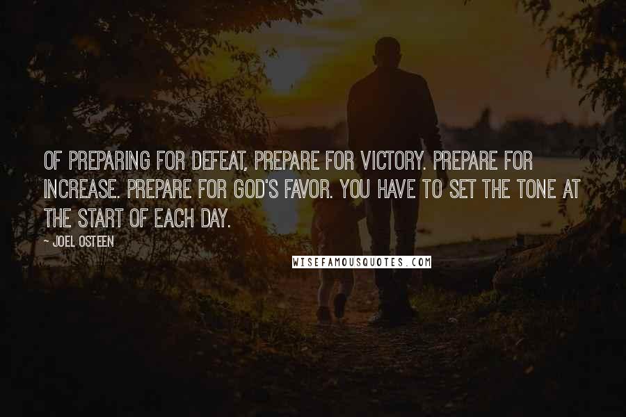 Joel Osteen Quotes: Of preparing for defeat, prepare for victory. Prepare for increase. Prepare for God's favor. You have to set the tone at the start of each day.