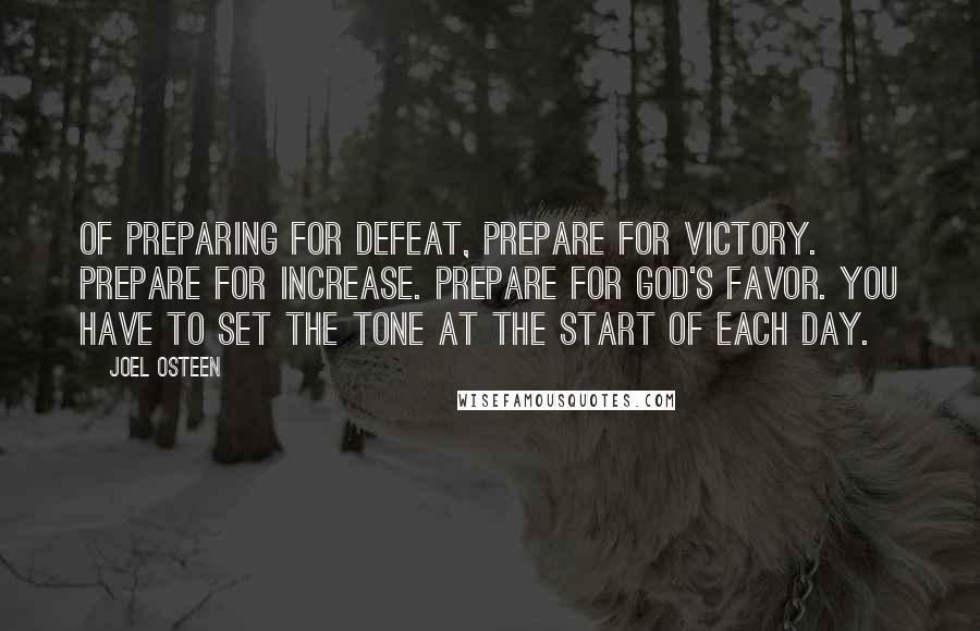 Joel Osteen Quotes: Of preparing for defeat, prepare for victory. Prepare for increase. Prepare for God's favor. You have to set the tone at the start of each day.