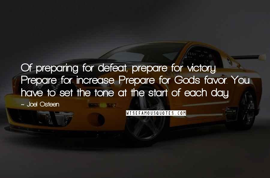 Joel Osteen Quotes: Of preparing for defeat, prepare for victory. Prepare for increase. Prepare for God's favor. You have to set the tone at the start of each day.