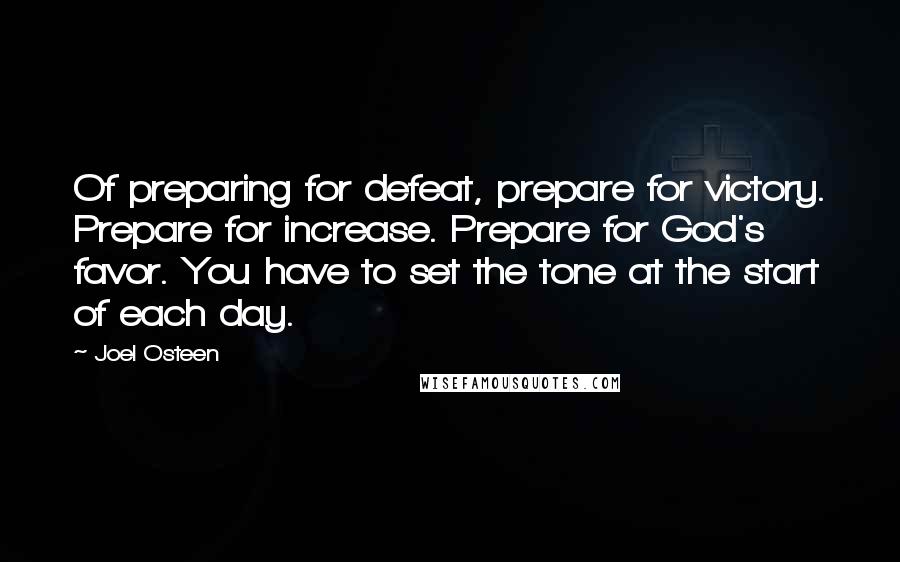 Joel Osteen Quotes: Of preparing for defeat, prepare for victory. Prepare for increase. Prepare for God's favor. You have to set the tone at the start of each day.