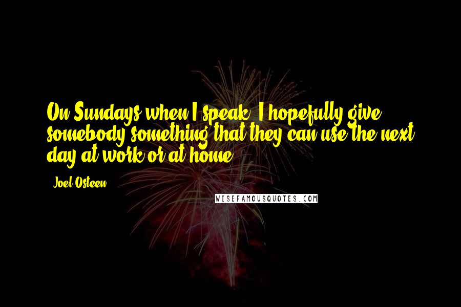 Joel Osteen Quotes: On Sundays when I speak, I hopefully give somebody something that they can use the next day at work or at home.