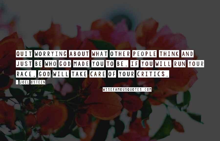 Joel Osteen Quotes: Quit worrying about what other people think and just be who God made you to be. If you will run your race, God will take care of your critics.