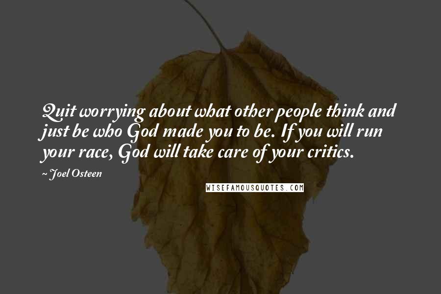 Joel Osteen Quotes: Quit worrying about what other people think and just be who God made you to be. If you will run your race, God will take care of your critics.