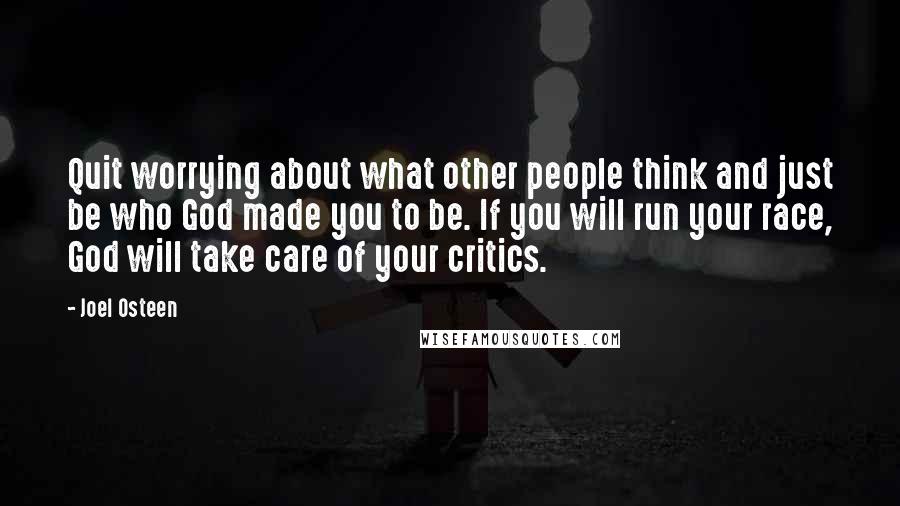 Joel Osteen Quotes: Quit worrying about what other people think and just be who God made you to be. If you will run your race, God will take care of your critics.