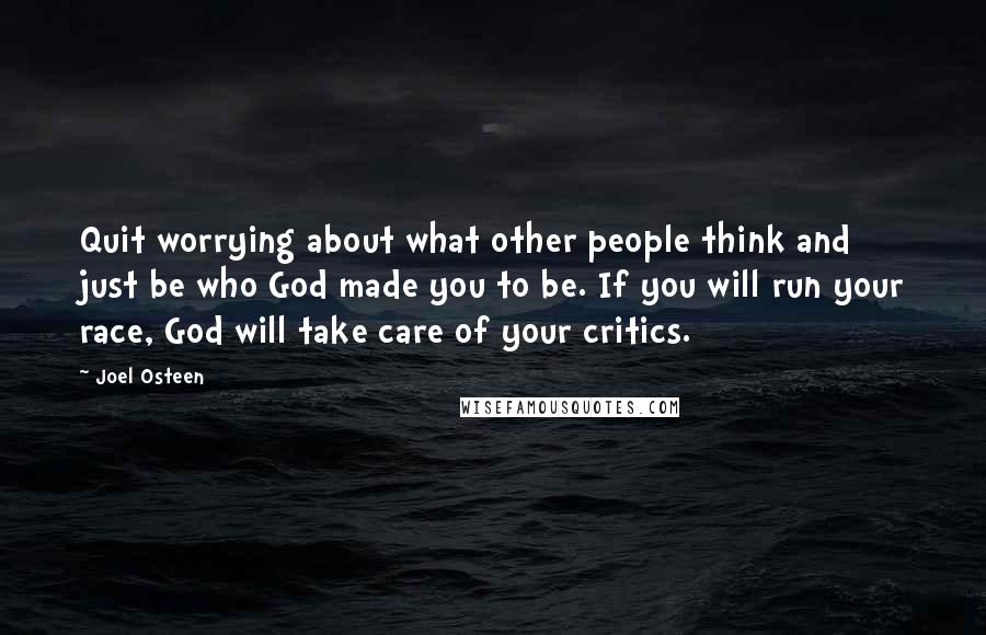 Joel Osteen Quotes: Quit worrying about what other people think and just be who God made you to be. If you will run your race, God will take care of your critics.