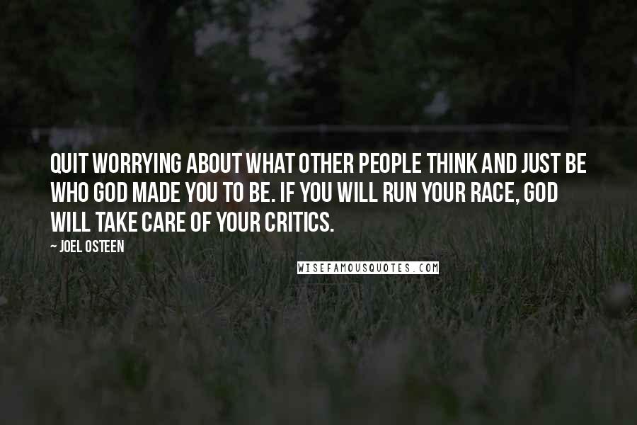 Joel Osteen Quotes: Quit worrying about what other people think and just be who God made you to be. If you will run your race, God will take care of your critics.