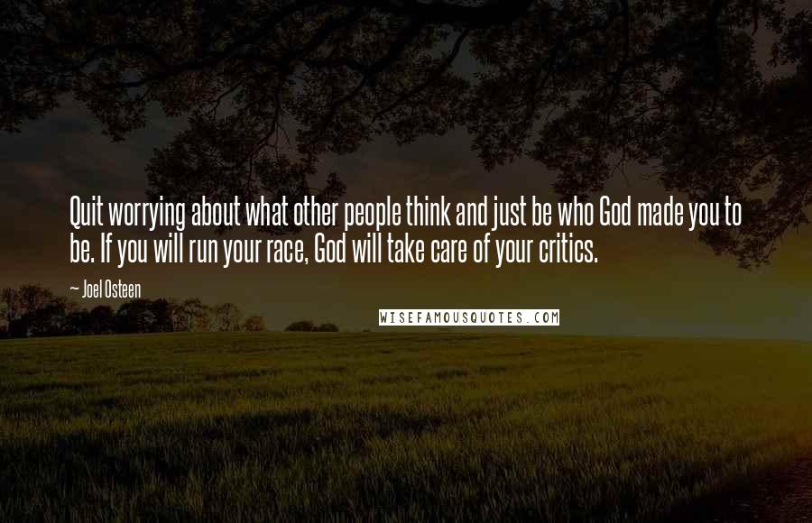 Joel Osteen Quotes: Quit worrying about what other people think and just be who God made you to be. If you will run your race, God will take care of your critics.