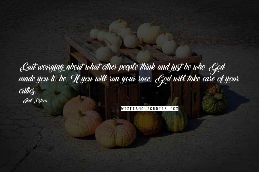 Joel Osteen Quotes: Quit worrying about what other people think and just be who God made you to be. If you will run your race, God will take care of your critics.